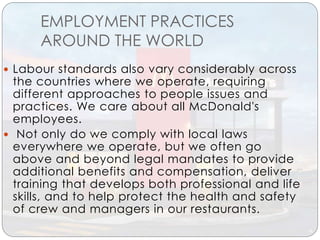 EMPLOYMENT PRACTICES
AROUND THE WORLD
 Labour standards also vary considerably across
the countries where we operate, requiring
different approaches to people issues and
practices. We care about all McDonald's
employees.
 Not only do we comply with local laws
everywhere we operate, but we often go
above and beyond legal mandates to provide
additional benefits and compensation, deliver
training that develops both professional and life
skills, and to help protect the health and safety
of crew and managers in our restaurants.
 
