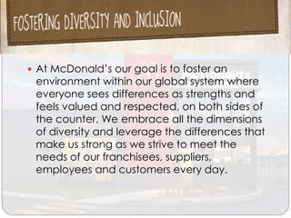  At McDonald’s our goal is to foster an
environment within our global system where
everyone sees differences as strengths and
feels valued and respected, on both sides of
the counter. We embrace all the dimensions
of diversity and leverage the differences that
make us strong as we strive to meet the
needs of our franchisees, suppliers,
employees and customers every day.
 