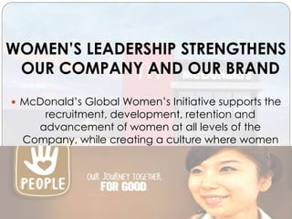WOMEN’S LEADERSHIP STRENGTHENS
OUR COMPANY AND OUR BRAND
 McDonald’s Global Women’s Initiative supports the
recruitment, development, retention and
advancement of women at all levels of the
Company, while creating a culture where women
can thrive in their careers.
 