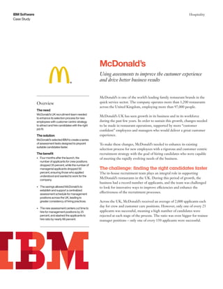 Case Study
IBM Software Hospitality
McDonald’s is one of the world’s leading family restaurant brands in the
quick service sector. The company operates more than 1,200 restaurants
across the United Kingdom, employing more than 97,000 people.
McDonald’s UK has seen growth in its business and in its workforce
during the past few years. In order to sustain this growth, changes needed
to be made in restaurant operations, supported by more “customer
confident” employees and managers who would deliver a great customer
experience.
To make these changes, McDonald’s needed to enhance its existing
selection process for new employees with a rigorous and customer centric
recruitment strategy with the goal of hiring candidates who were capable
of meeting the rapidly evolving needs of the business.
The challenge: finding the right candidates faster
The in-house recruitment team plays an integral role in supporting
McDonald’s restaurants in the UK. During this period of growth, the
business had a record number of applicants, and the team was challenged
to look for innovative ways to improve efficiencies and enhance the
effectiveness of the recruitment processes.
Across the UK, McDonald’s received an average of 2,000 applicants each
day for crew and customer care positions. However, only one of every 25
applicants was successful, meaning a high number of candidates were
rejected at each stage of the process. The ratio was even bigger for trainee
manager positions – only one of every 150 applicants were successful.
McDonald’s
Using assessments to improve the customer experience
and drive better business results
Overview
The need
McDonald’s UK recruitment team needed
to enhance its selection process for new
employees with customer centric strategy
to attract and hire candidates with the right
job fit.
The solution
McDonald’s selected IBM to create a series
of assessment tests designed to pinpoint
suitable candidates faster.
The benefit
•	 Four months after the launch, the
number of applicants for crew positions
dropped 35 percent, while the number of
managerial applicants dropped 50
percent, ensuring those who applied
understood and wanted to work for the
company.
•	 The savings allowed McDonald’s to
establish and support a centralized
assessment schedule for management
positions across the UK, leading to
greater consistency of hiring practices.
•	 The new assessment centers cut time to
hire for management positions by 25
percent, and slashed the applicants to
hire ratio by nearly 66 percent.
 