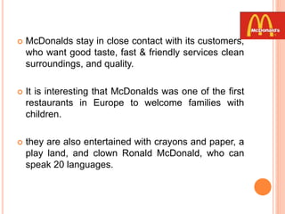  McDonalds stay in close contact with its customers,
who want good taste, fast & friendly services clean
surroundings, and quality.
 It is interesting that McDonalds was one of the first
restaurants in Europe to welcome families with
children.
 they are also entertained with crayons and paper, a
play land, and clown Ronald McDonald, who can
speak 20 languages.
 