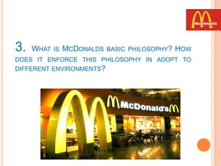 3. WHAT IS MCDONALDS BASIC PHILOSOPHY? HOW
DOES IT ENFORCE THIS PHILOSOPHY IN ADOPT TO
DIFFERENT ENVIRONMENTS?
 