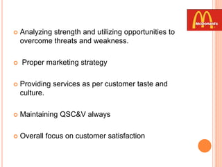 Analyzing strength and utilizing opportunities to
overcome threats and weakness.
 Proper marketing strategy
 Providing services as per customer taste and
culture.
 Maintaining QSC&V always
 Overall focus on customer satisfaction
 