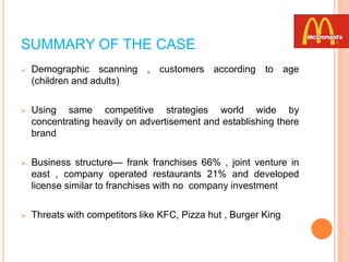 SUMMARY OF THE CASE
 Demographic scanning , customers according to age
(children and adults)
 Using same competitive strategies world wide by
concentrating heavily on advertisement and establishing there
brand
 Business structure— frank franchises 66% , joint venture in
east , company operated restaurants 21% and developed
license similar to franchises with no company investment
 Threats with competitors like KFC, Pizza hut , Burger King
 