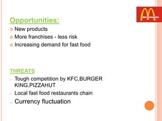 Opportunities:
 New products
 More franchises - less risk
 Increasing demand for fast food
THREATS
o Tough competition by KFC,BURGER
KING,PIZZAHUT
o Local fast food restaurants chain
o Currency fluctuation
 