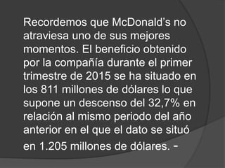 Recordemos que McDonald’s no
atraviesa uno de sus mejores
momentos. El beneficio obtenido
por la compañía durante el primer
trimestre de 2015 se ha situado en
los 811 millones de dólares lo que
supone un descenso del 32,7% en
relación al mismo periodo del año
anterior en el que el dato se situó
en 1.205 millones de dólares. -
 