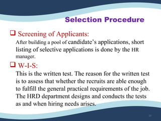Selection Procedure
 Screening of Applicants:
After building a pool of candidate’s applications, short 
listing of selective applications is done by the HR 
manager.
 W-I-S:
This is the written test. The reason for the written test 
is to assess that whether the recruits are able enough 
to fulfill the general practical requirements of the job.
The HRD department designs and conducts the tests 
as and when hiring needs arises.
13
 