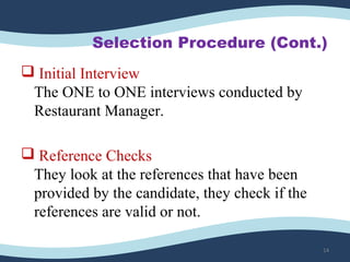 Selection Procedure (Cont.)
 Initial Interview
The ONE to ONE interviews conducted by 
Restaurant Manager.
 Reference Checks
They look at the references that have been 
provided by the candidate, they check if the 
references are valid or not.
14
 