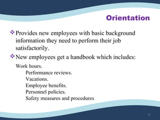 Orientation
Provides new employees with basic background 
information they need to perform their job 
satisfactorily. 
New employees get a handbook which includes:
Work hours.
Performance reviews.
Vacations.
Employee benefits.
Personnel policies.
Safety measures and procedures
16
 