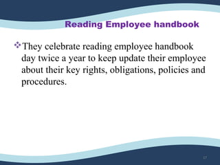 Reading Employee handbook
They celebrate reading employee handbook 
day twice a year to keep update their employee 
about their key rights, obligations, policies and 
procedures. 
17
 