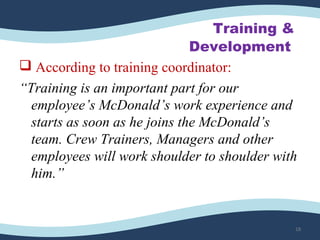 Training &
Development
 According to training coordinator:
“Training is an important part for our
employee’s McDonald’s work experience and
starts as soon as he joins the McDonald’s
team. Crew Trainers, Managers and other
employees will work shoulder to shoulder with
him.”
18
 