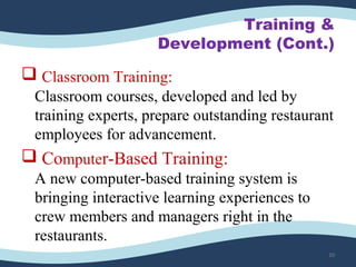 Training &
Development (Cont.)
 Classroom Training:
Classroom courses, developed and led by 
training experts, prepare outstanding restaurant 
employees for advancement.
 Computer-Based Training:
A new computer-based training system is 
bringing interactive learning experiences to 
crew members and managers right in the 
restaurants. 
20
 