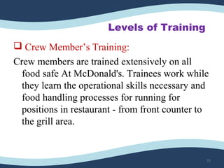 Levels of Training
 Crew Member’s Training:
Crew members are trained extensively on all
food safe At McDonald's. Trainees work while
they learn the operational skills necessary and
food handling processes for running for
positions in restaurant - from front counter to
the grill area.
21
 