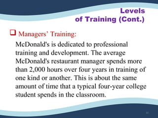 Levels
of Training (Cont.)
 Managers’ Training:
McDonald's is dedicated to professional
training and development. The average
McDonald's restaurant manager spends more
than 2,000 hours over four years in training of
one kind or another. This is about the same
amount of time that a typical four-year college
student spends in the classroom.
22
 