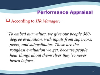 Performance Appraisal
 According to HR Manager:
“To embed our values, we give our people 360-
degree evaluation, with inputs from superiors,
peers, and subordinates. These are the
roughest evaluation we get, because people
hear things about themselves they’ve never
heard before.”
24
 
