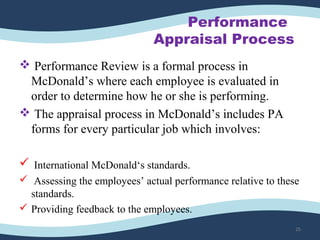 Performance
Appraisal Process
 Performance Review is a formal process in
McDonald’s where each employee is evaluated in
order to determine how he or she is performing.
 The appraisal process in McDonald’s includes PA
forms for every particular job which involves:
 International McDonald‘s standards.
 Assessing the employees’ actual performance relative to these
standards.
 Providing feedback to the employees.
25
 