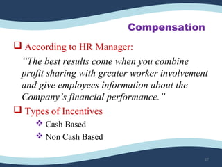 Compensation
 According to HR Manager:
“The best results come when you combine
profit sharing with greater worker involvement
and give employees information about the
Company’s financial performance.”
 Types of Incentives
 Cash Based
 Non Cash Based
27
 