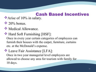 Cash Based Incentives
Arise of 10% in salary.
 20% bonus.
 Medical Allowance.
 Hard Soft Furnishing [HSF]:
Once in every year certain categories of employees can
furnish their houses with the carpet, furniture, curtains
etc. at the McDonald’s expense.
 Leave Fair Assistance [LFA]:
Once in two year managerial level employees are
allowed to choose any area for tourism with family for
10 days.
28
 
