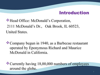 Introduction
Head Office: McDonald’s Corporation,
2111 McDonald’s Dr., Oak Brook, IL 60523,
United States.
Company begun in 1940, as a Barbecue restaurant
operated by Eponymous Richard and Maurice
McDonald in California.
Currently having 18,00,000 numbers of employees
around the globe.
3
 