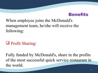 Benefits
When employee joins the McDonald's
management team, he/she will receive the
following:
 Profit Sharing:
Fully funded by McDonald's, share in the profits
of the most successful quick service restaurant in
the world.
30
 