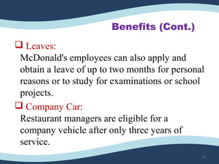 Benefits (Cont.)
 Leaves:
McDonald's employees can also apply and
obtain a leave of up to two months for personal
reasons or to study for examinations or school
projects.
 Company Car:
Restaurant managers are eligible for a
company vehicle after only three years of
service.
31
 