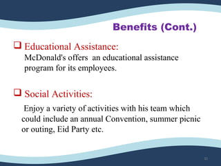 Benefits (Cont.)
 Educational Assistance:
McDonald's offers an educational assistance
program for its employees.
 Social Activities:
Enjoy a variety of activities with his team which
could include an annual Convention, summer picnic
or outing, Eid Party etc.
32
 