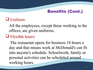 Benefits (Cont.)
 Uniform:
All the employees, except those working in the
offices, are given uniforms.
 Flexible hours:
The restaurant opens for business 18 hours a
day and that means work at McDonald's can fit
into anyone's schedule. Schoolwork, family or
personal activities can be scheduled around
working hours.
33
 