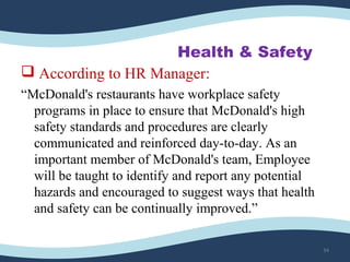Health & Safety
 According to HR Manager:
“McDonald's restaurants have workplace safety
programs in place to ensure that McDonald's high
safety standards and procedures are clearly
communicated and reinforced day-to-day. As an
important member of McDonald's team, Employee
will be taught to identify and report any potential
hazards and encouraged to suggest ways that health
and safety can be continually improved.”
34
 
