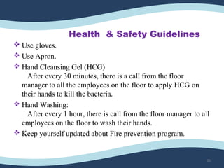 Health & Safety Guidelines
 Use gloves.
 Use Apron.
 Hand Cleansing Gel (HCG):
After every 30 minutes, there is a call from the floor
manager to all the employees on the floor to apply HCG on
their hands to kill the bacteria.
 Hand Washing:
After every 1 hour, there is call from the floor manager to all
employees on the floor to wash their hands.
 Keep yourself updated about Fire prevention program.
35
 