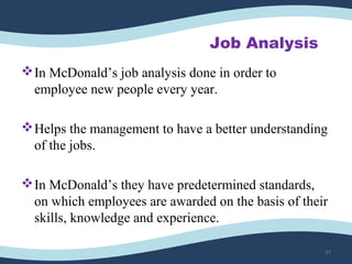 Job Analysis
In McDonald’s job analysis done in order to
employee new people every year.
Helps the management to have a better understanding
of the jobs.
In McDonald’s they have predetermined standards,
on which employees are awarded on the basis of their
skills, knowledge and experience.
37
 