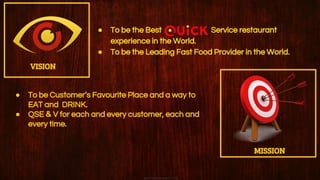 ● To be the Best Service restaurant
experience in the World.
● To be the Leading Fast Food Provider in the World.
VISION
MISSION
● To be Customer’s Favourite Place and a way to
EAT and DRINK.
● QSE & V for each and every customer, each and
every time.
 