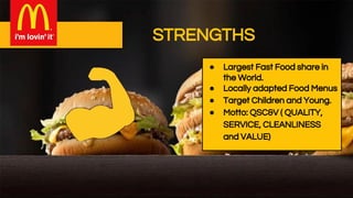 STRENGTHS
● Largest Fast Food share in
the World.
● Locally adapted Food Menus
● Target Children and Young.
● Motto: QSC&V ( QUALITY,
SERVICE, CLEANLINESS
and VALUE)
 