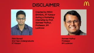 Rishi Bansal
2nd Year Undergraduate
IIT Kanpur
Sameer Mathur
Professor
IIM Lucknow
Created by RISHI
BANSAL, IIT Kanpur
during a Marketing
Internship by Prof.
Sameer Mathur,
Professor, IIM
Lucknow
DISCLAIMER
 