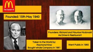 Founders: Richard and Maurice Mcdonald
As Drive-in Restaurant
Taken to the World by:
Raymond Kroc
Bought whole Company in 1961
Founded: 15th May 1940
Went Public in 1965
 