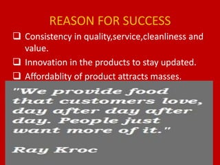 REASON FOR SUCCESS
 Consistency in quality,service,cleanliness and
value.
 Innovation in the products to stay updated.
 Affordablity of product attracts masses.
 