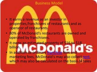 Business Model
• It earns a revenue as an investor in
properties,franchisees of restaurants and as
operator of restaurants.
• 80% of McDonald’s restaurants are owned and
operated by franchisees.
• It owns an estimated property of $16 to $18
billion.
• In addition to ordinary franchise fees and
marketing fees, McDonald's may also collect rent,
which may also be calculated on the basis of sales
 