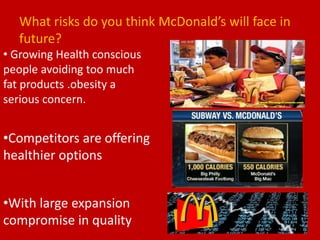 What risks do you think McDonald’s will face in
future?
• Growing Health conscious
people avoiding too much
fat products .obesity a
serious concern.
•Competitors are offering
healthier options
•With large expansion
compromise in quality
 
