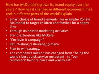 How has McDonald’s grown its brand equity over the
years ? How has it changed in different economic times
and in different parts of the world?Explain
• Smart choice of brand elements. For example- Ronald
McDonald to target children and families for a happy
time.
• Through its holistic marketing activities.
• Brand extensions like McCafe.
• “I’m lovin it campaign”.
• Refurbishing restaurant,1$ menu
• Plan to win strategy.
• The company’s mission has changed from ‘’being the
world’s best quick service restaurant’’ to ‘’our
customers’ favorite place and way to eat’’
 