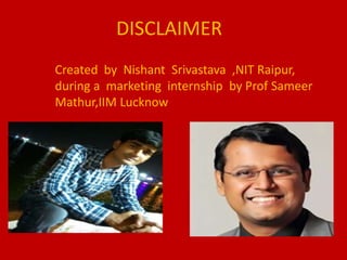 DISCLAIMER
Created by Nishant Srivastava ,NIT Raipur,
during a marketing internship by Prof Sameer
Mathur,IIM Lucknow
 