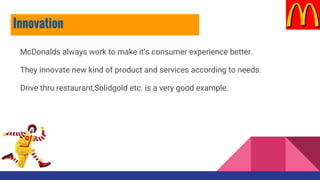 McDonalds always work to make it’s consumer experience better.
They innovate new kind of product and services according to needs.
Drive thru restaurant,Solidgold etc. is a very good example.
Innovation
 