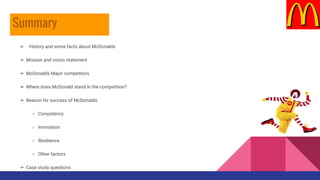 ➢ History and some f
 History and some facts about McDonalds
➢ Mission and vision statement
➢ McDonalds Major competitors
➢ Where does McDonald stand in the competition?
➢ Reason for success of McDonalds
○ Consistency
○ Innovation
○ Resilience
○ Other factors
➢ Case study questions
Summary
 