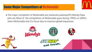●The major competitor of Mcdonalds are starbucks,subway,KFC,Wendy.Papa
john etc.Most of the competitors of McDonalds grew during 1990’s or 2000’s
when McDonalds lost it’s focus due to massive global expansion.
Some Major Competitors of McDonalds
 