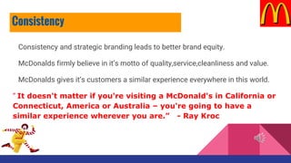 Consistency and strategic branding leads to better brand equity.
McDonalds firmly believe in it’s motto of quality,service,cleanliness and value.
McDonalds gives it’s customers a similar experience everywhere in this world.
“ It doesn't matter if you're visiting a McDonald's in California or
Connecticut, America or Australia – you're going to have a
similar experience wherever you are.” - Ray Kroc
Consistency
 