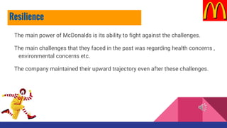 The main power of McDonalds is its ability to fight against the challenges.
The main challenges that they faced in the past was regarding health concerns ,
environmental concerns etc.
The company maintained their upward trajectory even after these challenges.
Resilience
 