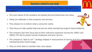 ➢ The core values of the company are Quality,Service,Cleanliness and value.
➢ These are reflected in their products and services.
➢ They always try to deliver what a consumer wants.
➢ They focus on high quality food and service while maintaining hygenic food conditions.
➢ The company lost their focus due to their extensive expansion during the 1990’s and
2000’s.This led to poorly trained employees and poor service.
➢ The company’s “plan to win “ strategy helped in improvement of service.And thus
maintaining their brand image.
➢ They try their best to maintain their core values.
Questions related to case study
What are the McDonalds core brand values?Have these changed over
the years?
 