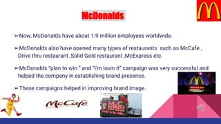 McDonalds
➢Now, McDonalds have about 1.9 million employees worldwide.
➢McDonalds also have opened many types of restaurants such as McCafe ,
Drive thru restaurant ,Solid Gold restaurant ,McExpress etc.
➢McDonalds “plan to win “ and “I’m lovin it” campaign was very successful and
helped the company in establishing brand presence.
➢These campaigns helped in improving brand image.
 