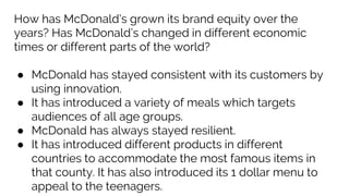 How has McDonald’s grown its brand equity over the
years? Has McDonald’s changed in different economic
times or different parts of the world?
● McDonald has stayed consistent with its customers by
using innovation.
● It has introduced a variety of meals which targets
audiences of all age groups.
● McDonald has always stayed resilient.
● It has introduced different products in different
countries to accommodate the most famous items in
that county. It has also introduced its 1 dollar menu to
appeal to the teenagers.
 
