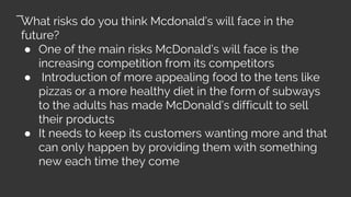 What risks do you think Mcdonald’s will face in the
future?
● One of the main risks McDonald’s will face is the
increasing competition from its competitors
● Introduction of more appealing food to the tens like
pizzas or a more healthy diet in the form of subways
to the adults has made McDonald’s difficult to sell
their products
● It needs to keep its customers wanting more and that
can only happen by providing them with something
new each time they come
 