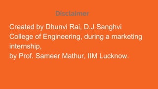 Disclaimer
Created by Dhunvi Rai, D.J Sanghvi
College of Engineering, during a marketing
internship,
by Prof. Sameer Mathur, IIM Lucknow.
 
