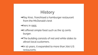 History
➔Ray Kroc, franchised a hamburger restaurant
from the McDonald’s brot
➔hers in 1955.
➔It offered simple food such as the 15 cents
burger.
➔The building consists of red and white slides to
attract local customers.
➔In 10 years, it expanded to more than 700 U.S
restaurants.
 